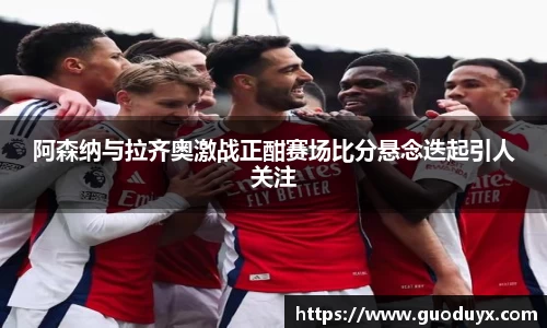 阿森纳与拉齐奥激战正酣赛场比分悬念迭起引人关注